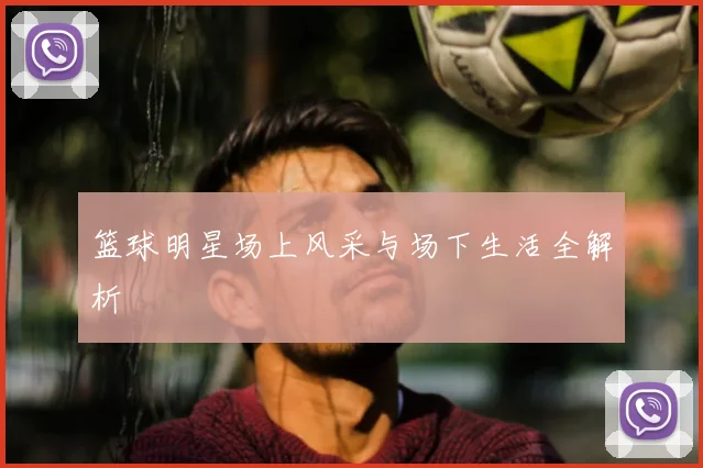 篮球明星场上风采与场下生活全解析