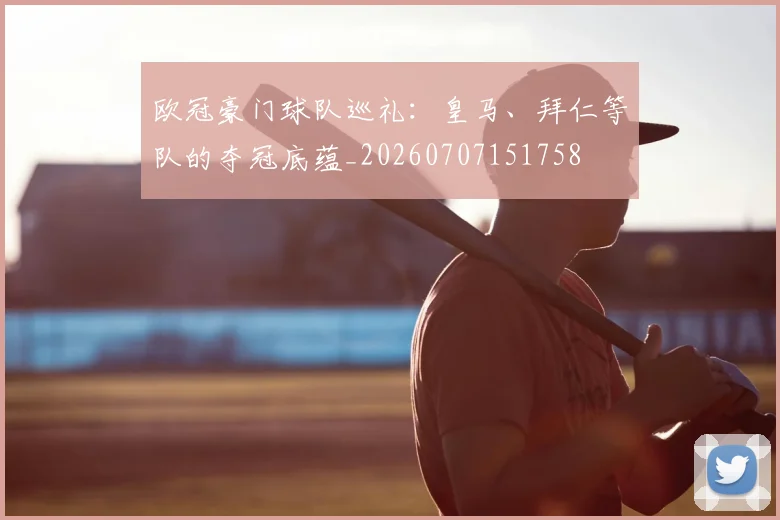 欧冠豪门球队巡礼:皇马、拜仁等队的夺冠底蕴_20260707151758