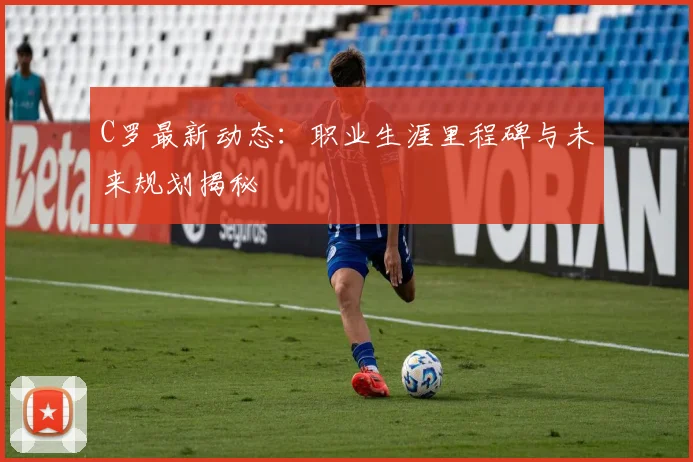C罗最新动态:职业生涯里程碑与未来规划揭秘