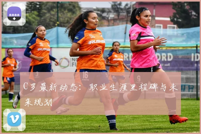 C罗最新动态：职业生涯里程碑与未来规划