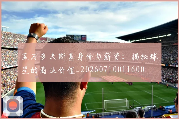 莱万多夫斯基身价与薪资:揭秘球星的商业价值_20260710011600