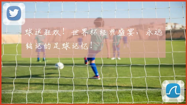 球迷狂欢!世界杯经典盛宴,永远铭记的足球记忆!