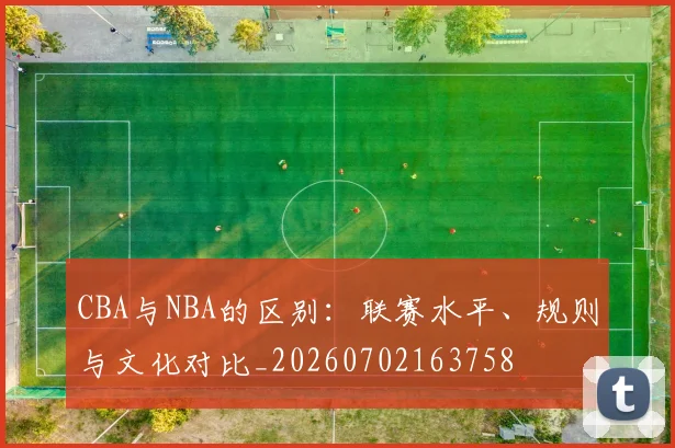 CBA与NBA的区别:联赛水平、规则与文化对比_20260702163758