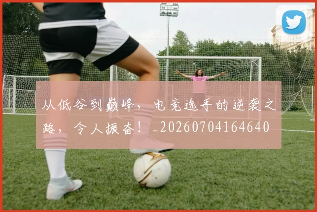 从低谷到巅峰,电竞选手的逆袭之路,令人振奋!_20260704164640