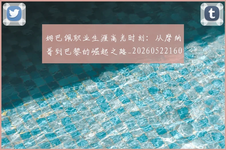 姆巴佩职业生涯高光时刻:从摩纳哥到巴黎的崛起之路_20260522160614