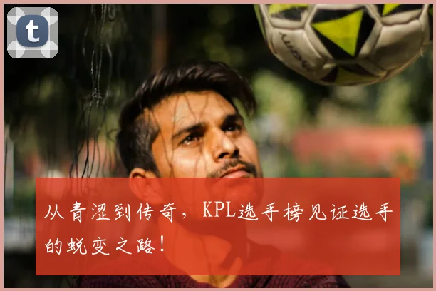 从青涩到传奇，KPL选手榜见证选手的蜕变之路！