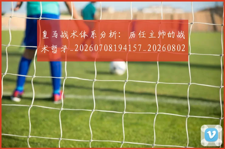 皇马战术体系分析:历任主帅的战术哲学_20260708194157_20260802163451