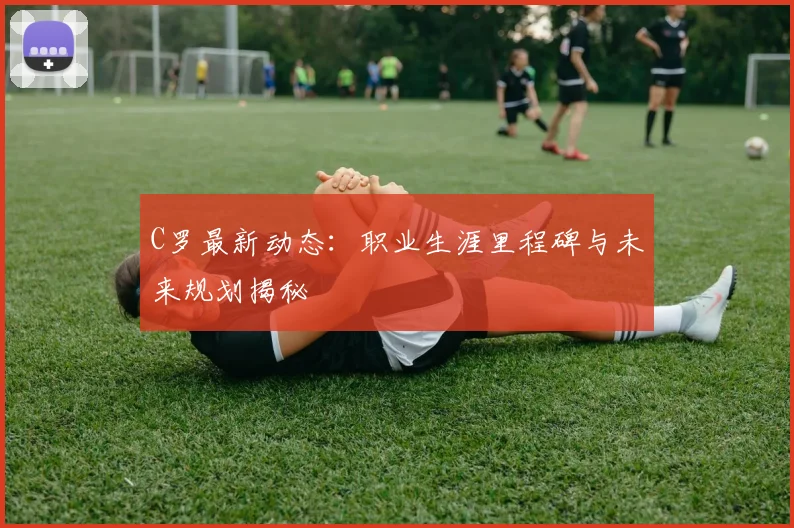 C罗最新动态:职业生涯里程碑与未来规划揭秘