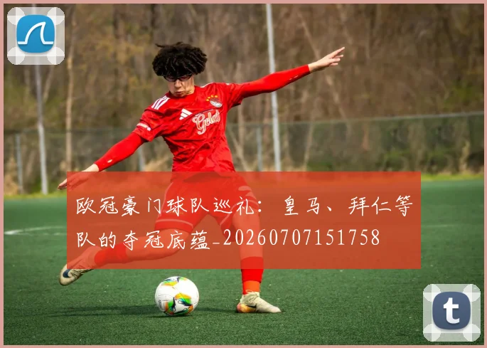 欧冠豪门球队巡礼：皇马、拜仁等队的夺冠底蕴_20260707151758