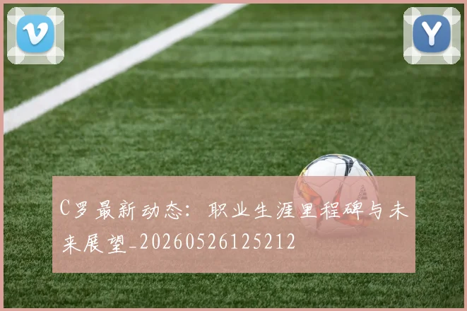 C罗最新动态：职业生涯里程碑与未来展望_20260526125212