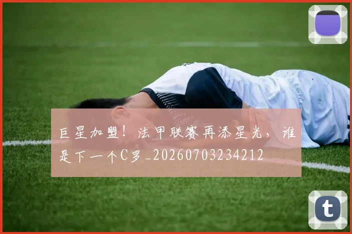 巨星加盟!法甲联赛再添星光,谁是下一个C罗_20260703234212