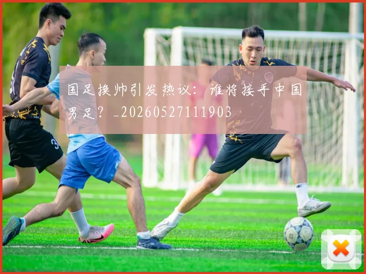 国足换帅引发热议:谁将接手中国男足?_20260527111903