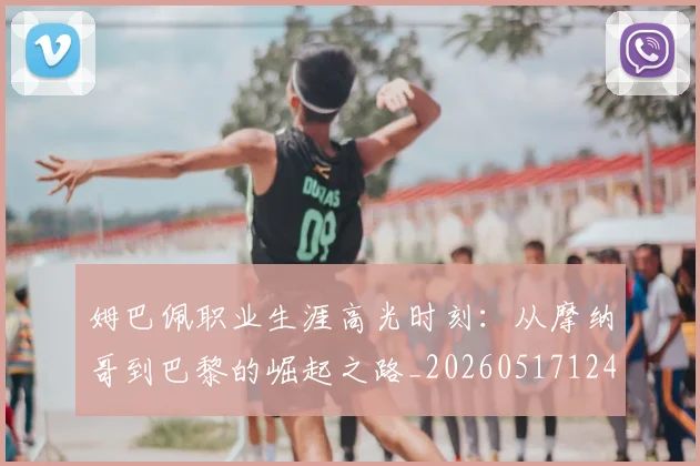 姆巴佩职业生涯高光时刻：从摩纳哥到巴黎的崛起之路_20260517124739