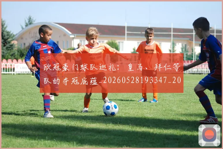 欧冠豪门球队巡礼:皇马、拜仁等队的夺冠底蕴_20260528193347_20260801165058