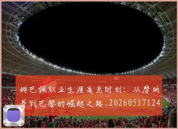 姆巴佩职业生涯高光时刻:从摩纳哥到巴黎的崛起之路_20260517124739