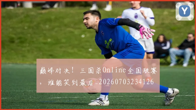 巅峰对决!三国杀Online全国联赛,谁能笑到最后_20260703234126