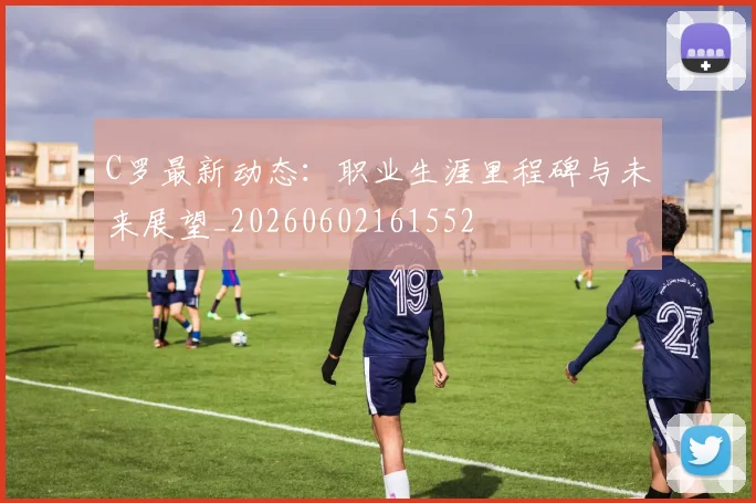 C罗最新动态:职业生涯里程碑与未来展望_20260602161552