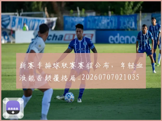 新赛季排球联赛赛程公布，年轻血液能否颠覆格局_20260707021035