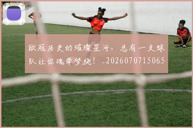 欧冠历史的璀璨星河,总有一支球队让你魂牵梦绕!_20260707150658