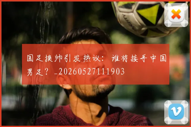 国足换帅引发热议：谁将接手中国男足？_20260527111903