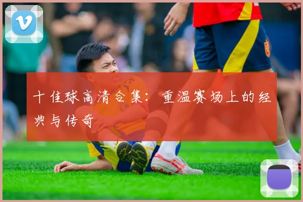 十佳球高清合集：重温赛场上的经典与传奇