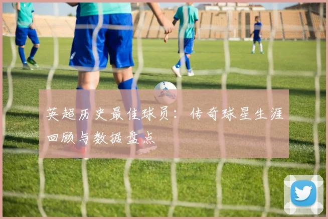 英超历史最佳球员：传奇球星生涯回顾与数据盘点