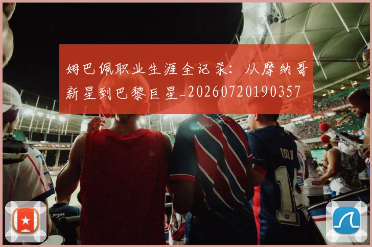姆巴佩职业生涯全记录：从摩纳哥新星到巴黎巨星_20260720190357