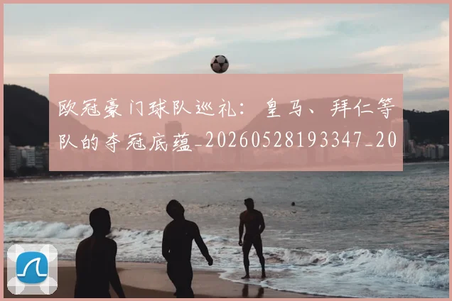 欧冠豪门球队巡礼：皇马、拜仁等队的夺冠底蕴_20260528193347_20260801165058