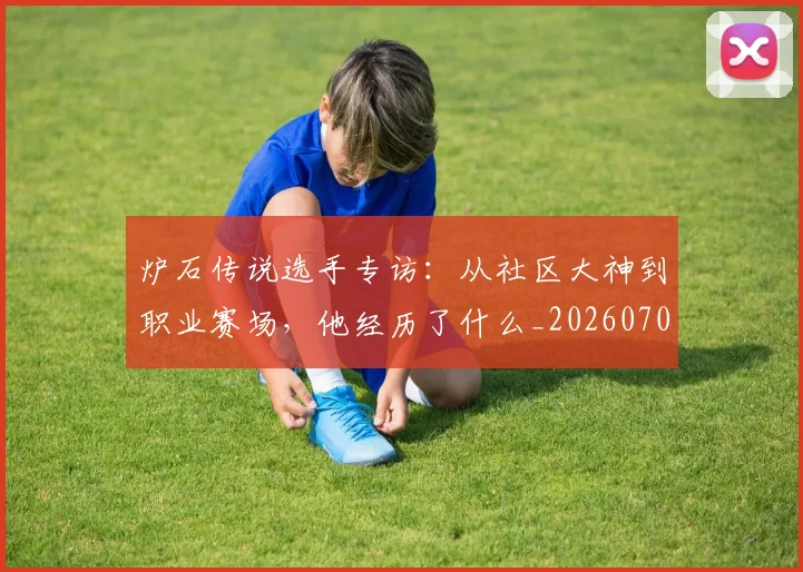 炉石传说选手专访：从社区大神到职业赛场，他经历了什么_20260707154936
