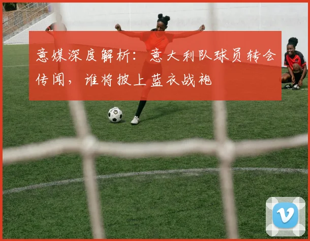 意媒深度解析：意大利队球员转会传闻，谁将披上蓝衣战袍